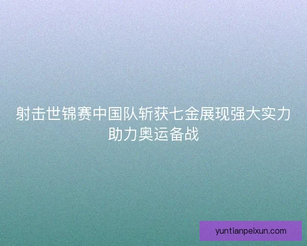 射击世锦赛中国队斩获七金展现强大实力助力奥运备战