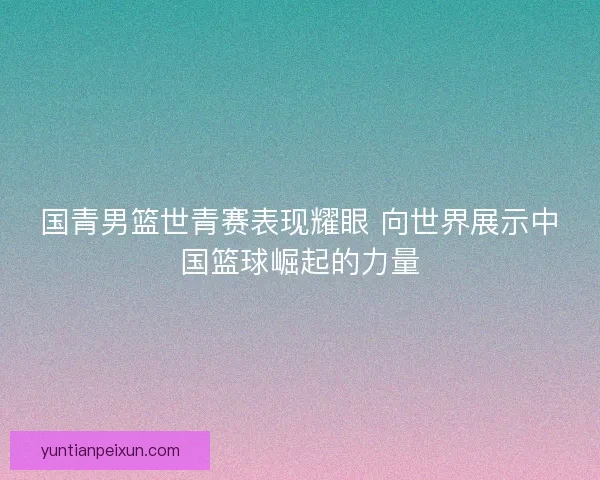 国青男篮世青赛表现耀眼 向世界展示中国篮球崛起的力量
